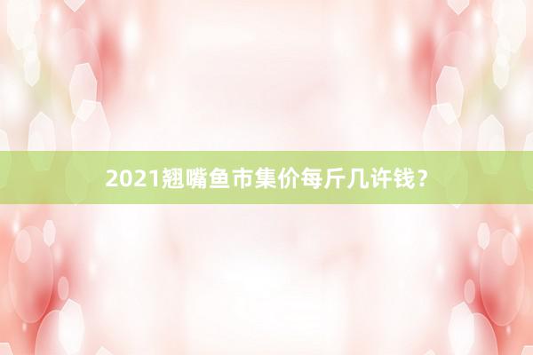 2021翘嘴鱼市集价每斤几许钱？